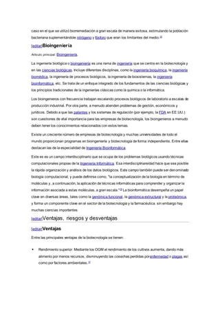 caso en el que se utilizó biorremediación a gran escala de manera exitosa, estimulando la población
bacteriana suplementándole nitrógeno y fósforo que eran los limitantes del medio.15
[editar]Bioingeniería
Artículo principal: Bioingeniería.
La ingeniería biológica o bioingeniería es una rama de ingeniería que se centra en la biotecnología y
en las ciencias biológicas. Incluye diferentes disciplinas, como la ingeniería bioquímica, la ingeniería
biomédica, la ingeniería de procesos biológicos, la ingeniería de biosistemas, la ingeniería
bioinformática, etc. Se trata de un enfoque integrado de los fundamentos de las ciencias biológicas y
los principios tradicionales de la ingenierías clásicas como la quimica o la informática.
Los bioingenieros con frecuencia trabajan escalando procesos biológicos de laboratorio a escalas de
producción industrial. Por otra parte, a menudo atienden problemas de gestión, económicos y
jurídicos. Debido a que las patentes y los sistemas de regulación (por ejemplo, la FDA en EE.UU.)
son cuestiones de vital importancia para las empresas de biotecnología, los bioingenieros a menudo
deben tener los conocimientos relacionados con estos temas.
Existe un creciente número de empresas de biotecnología y muchas universidades de todo el
mundo proporcionan programas en bioingeniería y biotecnología de forma independiente. Entre ellas
destacan las de la especialidad de Ingeniería Bioinformática.
Este es es un campo interdisciplinario que se ocupa de los problemas biológicos usando técnicas
computacionales propias de la Ingeniería Informática. Esa interdisciplinareidad hace que sea posible
la rápida organización y análisis de los datos biológicos. Este campo también puede ser denominado
biología computacional, y puede definirse como, "la conceptualización de la biología en término de
moléculas y, a continuación, la aplicación de técnicas informáticas para comprender y organizar la
información asociada a estas moléculas, a gran escala."16
La bioinformática desempeña un papel
clave en diversas áreas, tales como la genómica funcional, la genómica estructural y la proteómica,
y forma un componente clave en el sector de la biotecnología y la farmacéutica. sin embargo hay
muchas ciencias importantes
[editar]Ventajas, riesgos y desventajas
[editar]Ventajas
Entre las principales ventajas de la biotecnología se tienen:
 Rendimiento superior. Mediante los OGM el rendimiento de los cultivos aumenta, dando más
alimento por menos recursos, disminuyendo las cosechas perdidas porenfermedad o plagas así
como por factores ambientales.17
 