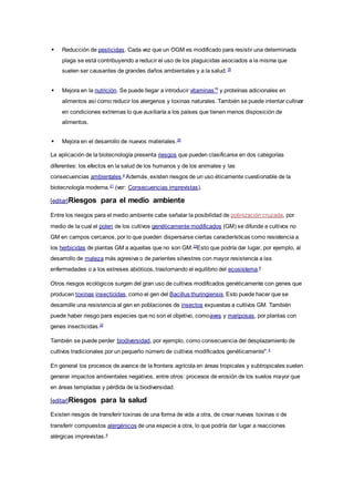  Reducción de pesticidas. Cada vez que un OGM es modificado para resistir una determinada
plaga se está contribuyendo a reducir el uso de los plaguicidas asociados a la misma que
suelen ser causantes de grandes daños ambientales y a la salud.18
 Mejora en la nutrición. Se puede llegar a introducir vitaminas19
y proteínas adicionales en
alimentos así como reducir los alergenos y toxinas naturales. También se puede intentar cultivar
en condiciones extremas lo que auxiliaría a los países que tienen menos disposición de
alimentos.
 Mejora en el desarrollo de nuevos materiales.20
La aplicación de la biotecnología presenta riesgos que pueden clasificarse en dos categorías
diferentes: los efectos en la salud de los humanos y de los animales y las
consecuencias ambientales.4
Además, existen riesgos de un uso éticamente cuestionable de la
biotecnología moderna.21
(ver: Consecuencias imprevistas).
[editar]Riesgos para el medio ambiente
Entre los riesgos para el medio ambiente cabe señalar la posibilidad de polinización cruzada, por
medio de la cual el polen de los cultivos genéticamente modificados (GM) se difunde a cultivos no
GM en campos cercanos, por lo que pueden dispersarse ciertas características como resistencia a
los herbicidas de plantas GM a aquellas que no son GM.22
Esto que podría dar lugar, por ejemplo, al
desarrollo de maleza más agresiva o de parientes silvestres con mayor resistencia a las
enfermedades o a los estreses abióticos, trastornando el equilibrio del ecosistema.4
Otros riesgos ecológicos surgen del gran uso de cultivos modificados genéticamente con genes que
producen toxinas insecticidas, como el gen del Bacillus thuringiensis. Esto puede hacer que se
desarrolle una resistencia al gen en poblaciones de insectos expuestas a cultivos GM. También
puede haber riesgo para especies que no son el objetivo, comoaves y mariposas, por plantas con
genes insecticidas.22
También se puede perder biodiversidad, por ejemplo, como consecuencia del desplazamiento de
cultivos tradicionales por un pequeño número de cultivos modificados genéticamente".4
En general los procesos de avance de la frontera agrícola en áreas tropicales y subtropicales suelen
generar impactos ambientales negativos, entre otros: procesos de erosión de los suelos mayor que
en áreas templadas y pérdida de la biodiversidad.
[editar]Riesgos para la salud
Existen riesgos de transferir toxinas de una forma de vida a otra, de crear nuevas toxinas o de
transferir compuestos alergénicos de una especie a otra, lo que podría dar lugar a reacciones
alérgicas imprevistas.4
 
