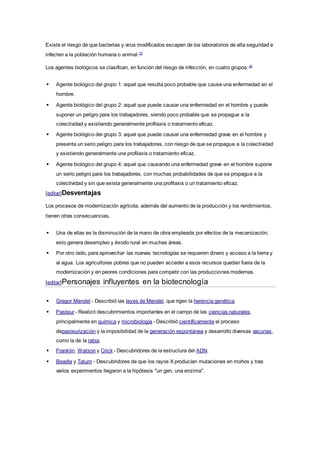 Existe el riesgo de que bacterias y virus modificados escapen de los laboratorios de alta seguridad e
infecten a la población humana o animal.23
Los agentes biológicos se clasifican, en función del riesgo de infección, en cuatro grupos:24
 Agente biológico del grupo 1: aquel que resulta poco probable que cause una enfermedad en el
hombre.
 Agente biológico del grupo 2: aquel que puede causar una enfermedad en el hombre y puede
suponer un peligro para los trabajadores, siendo poco probable que se propague a la
colectividad y existiendo generalmente profilaxis o tratamiento eficaz.
 Agente biológico del grupo 3: aquel que puede causar una enfermedad grave en el hombre y
presenta un serio peligro para los trabajadores, con riesgo de que se propague a la colectividad
y existiendo generalmente una profilaxis o tratamiento eficaz.
 Agente biológico del grupo 4: aquel que causando una enfermedad grave en el hombre supone
un serio peligro para los trabajadores, con muchas probabilidades de que se propague a la
colectividad y sin que exista generalmente una profilaxis o un tratamiento eficaz.
[editar]Desventajas
Los procesos de modernización agrícola, además del aumento de la producción y los rendimientos,
tienen otras consecuencias.
 Una de ellas es la disminución de la mano de obra empleada por efectos de la mecanización;
esto genera desempleo y éxodo rural en muchas áreas.
 Por otro lado, para aprovechar las nuevas tecnologías se requieren dinero y acceso a la tierra y
al agua. Los agricultores pobres que no pueden acceder a esos recursos quedan fuera de la
modernización y en peores condiciones para competir con las producciones modernas.
[editar]Personajes influyentes en la biotecnología
 Gregor Mendel - Describió las leyes de Mendel, que rigen la herencia genética.
 Pasteur - Realizó descubrimientos importantes en el campo de las ciencias naturales,
principalmente en química y microbiología - Describió científicamente el proceso
depasteurización y la imposibilidad de la generación espontánea y desarrolló diversas vacunas,
como la de la rabia.
 Franklin, Watson y Crick - Descubridores de la estructura del ADN.
 Beadle y Tatum - Descubridores de que los rayos X producían mutaciones en mohos y tras
varios experimentos llegaron a la hipótesis "un gen, una enzima".
 