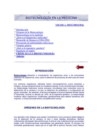 2
VOLVER A MENÚ PRINCIPAL
Introducción
Orígenes de la Biotecnología
Biotecnología en la medicina
¿Qué es el diagnóstico molecular?
Desarrollo de fármacos (1994-1995)
Prevención de enfermedades infecciosas
Terapias génicas
¿Qué es la ingeniería genética?
Ingeniería de tejidos
CRÍTICAS A LA BIOTECNOLOGÍA
Autoras
INTRODUCCIÓN
Biotecnología: utilización o manipulación de organismos vivos, o de compuestos
obtenidos de organismos vivos, para la obtención de productos de valor para los seres
humanos.
Los primeros organismos utilizados fueron microorganismos (como bacterias y
hongos), aunque posteriormente se emplearon plantas y más recientemente animales.
La biotecnología tradicional incluía procesos microbianos bien conocidos como la
elaboración de la cerveza o el pan, la obtención de antibióticos o la depuración de
aguas residuales. No obstante, el término ha llegado a hacerse bastante familiar desde
el desarrollo, durante la década de 1970, de la ingeniería genética. La biotecnología
moderna utiliza organismos modificados genéticamente para obtener beneficios aún
mayores, o incluso procedimientos completamente nuevos.
ORÍGENES DE LA BIOTECNOLOGÍA
Los ejemplos más antiguos que pueden considerarse como procesos biotecnológicos
son la obtención de la cerveza, el vino y otras bebidas alcohólicas. Muchas
civilizaciones del pasado descubrieron que el azúcar y las materias primas azucaradas
podían sufrir transformaciones espontáneas que generaban alcohol. El proceso fue
controlado gradualmente, hasta que en el siglo XIX el químico francés Louis Pasteur
 