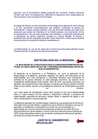 demostró que la fermentación estaba producida por microbios. Pasteur demostró
también que otros microorganismos, diferentes en apariencia, eran responsables de
otros procesos, como la producción de vinagre.
El trabajo de Pasteur no sólo revolucionó la tecnología de la elaboración de la cerveza
y el vino, excluyendo microorganismos que pudieran contaminar el proceso de
fermentación y causar grandes pérdidas, sino que demostró también que había otros
productos que podían ser obtenidos en la industria gracias a la intervención de los
microorganismos. Uno de estos productos fue la acetona, un disolvente utilizado para
la fabricación de pólvora explosiva. Durante la I Guerra Mundial, el químico y
posteriormente primer presidente de Israel, Chaim Weizmann, verificó que la acetona
era producida por la bacteria Clostridium acetobutylicum.
La Biotecnología es una de las áreas de la ciencia que tiene potencialmente mayor
impacto sobre las condiciones de vida de las personas
BIOTECNOLOGÍA EN LA MEDICINA.
LA APLICACIÓN DE LA BIOTECNOLOGÍAALAMEDICINAPERMITIRÁEN UN
PLAZO DE CINCO AÑOS DETECTAR Y PREVENIR ENFERMEDADES ANTES DE
QUE SE MANIFIESTEN.
El desarrollo de la Genómica y la Proteómica, así como la aplicación de la
Biotecnología a la Medicina, permitirán identificar los genes que intervienen en las
enfermedades con más prevalencia y desarrollar fármacos que compensen la
actividad de los genes alterados en cada patología. Asimismo, los avances en la
investigación biotecnológica harán posible, antes de 2010, que pueda conocerse, por
ejemplo, qué propensión tiene cada individuo a cada tipo de cáncer y detectar tumores
antes de que existan, gracias a la posibilidad de examinar los 30.000 genes que tiene
cada ser humano.
Las cuatro áreas de investigación sobre salud humana en las que la Biotecnología
tiene un mayor impacto son las relativas a diagnóstico molecular y pronóstico de
enfermedades; desarrollo de fármacos; terapia celular e ingeniería de tejidos y, por
último, terapia génica y vacunas génicas.
La diferencia aportada por la biotecnología moderna es que actualmente el hombre no
sólo sabe cómo usar las células u organismos que le ofrece la naturaleza, sino que ha
aprendido a modificarlos y manipularlos en función de sus necesidades. La
biotecnología tal como la conocemos actualmente empezó en los años 50 con el
descubrimiento por James Watson y Francis Crick de la estructura de la molécula de
ADN* (ácido desoxirribonucleico) que es donde se almacena la información genética
(la herencia) en todos los seres vivos.
¿QUÉ ES EL DIAGNÓSTICO
MOLECULAR?
 