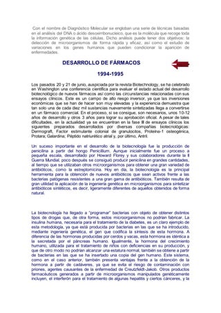 Con el nombre de Diagnóstico Molecular se engloban una serie de técnicas basadas
en el análisis del DNA o ácido desoxirribonucleico, que es la molécula que recoge toda
la información genética de las células. Dicho análisis puede tener dos objetivos: la
detección de microorganismos de forma rápida y eficaz, así como el estudio de
variaciones en los genes humanos que pueden condicionar la aparición de
enfermedades.
DESARROLLO DE FÁRMACOS
1994-1995
Los pasados 20 y 21 de junio, auspiciada por la revista Biotechnology, se ha celebrado
en Washington una conferencia científica para evaluar el estado actual del desarrollo
biotecnológico de nuevos fármacos así como las circunstancias relacionadas con sus
ensayos clínicos. Este es un campo de alto riesgo inversor, ya que las inversiones
económicas que se han de hacer son muy elevadas y la experiencia demuestra que
tan solo una de cada diez mil sustancias nuevamente sintetizadas llega a convertirse
en un fármaco comercial. En el proceso, si se consigue, son necesarios, unos 10-12
años de desarrollo y otros 3 años para lograr su aprobación oficial. A pesar de tales
dificultades, en la actualidad ya se encuentran en la fase III de ensayos clínicos los
siguientes preparados desarrollados por diversas compañías biotecnológicas:
Dermograft, Factor estimulante colonial de granulocitos, Proteína-1 osteogénica,
Protara; Galardina; Péptido natriurético atrial y, por último, Antril.
Un suceso importante en el desarrollo de la biotecnología fue la producción de
penicilina a partir del hongo Penicillium. Aunque inicialmente fue un proceso a
pequeña escala, desarrollado por Howard Florey y sus colaboradores durante la II
Guerra Mundial, poco después se consiguió producir penicilina en grandes cantidades,
al tiempo que se utilizaban otros microorganismos para obtener una gran variedad de
antibióticos, como la estreptomicina. Hoy en día, la biotecnología es la principal
herramienta para la obtención de nuevos antibióticos que sean activos frente a las
bacterias patógenas resistentes a una gran gama de antibióticos. También resulta de
gran utilidad la aplicación de la ingeniería genética en microorganismos para sintetizar
antibióticos sintéticos, es decir, ligeramente diferentes de aquellos obtenidos de forma
natural.
La biotecnología ha llegado a “programar” bacterias con objeto de obtener distintos
tipos de drogas que, de otra forma, estos microorganismos no podrían fabricar. La
insulina humana, necesaria para el tratamiento de la diabetes, es un claro ejemplo de
esta metodología, ya que está producida por bacterias en las que se ha introducido,
mediante ingeniería genética, el gen que codifica la síntesis de esta hormona. A
diferencia de las hormonas producidas por cerdos y vacas, esta hormona es idéntica a
la secretada por el páncreas humano. Igualmente, la hormona del crecimiento
humano, utilizada para el tratamiento de niños con deficiencias en su producción, y
que de otro modo no podrían alcanzar una estatura normal, también se obtiene a partir
de bacterias en las que se ha insertado una copia del gen humano. Este sistema,
como en el caso anterior, también presenta ventajas frente a la obtención de la
hormona a partir de cadáveres, ya que se evita el riesgo de contaminación con
priones, agentes causantes de la enfermedad de Creutzfeldt-Jakob. Otros productos
farmacéuticos generados a partir de microorganismos manipulados genéticamente
incluyen, el interferón para el tratamiento de algunas hepatitis y ciertos cánceres, y la
 