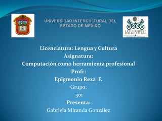 Licenciatura: Lengua y Cultura
               Asignatura:
Computación como herramienta profesional
                  Profr:
           Epigmenio Reza F.
                  Grupo:
                    301
                Presenta:
        Gabriela Miranda González
 