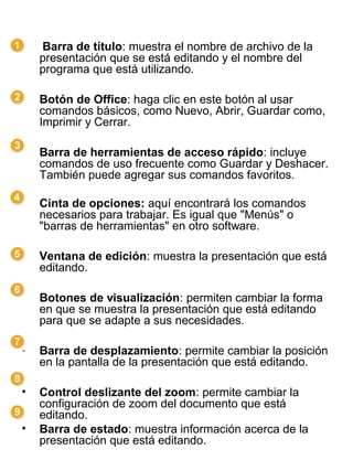     Barra de título: muestra el nombre de archivo de la
    presentación que se está editando y el nombre del
    programa que está utilizando.

•   Botón de Office: haga clic en este botón al usar
    comandos básicos, como Nuevo, Abrir, Guardar como,
    Imprimir y Cerrar.

•   Barra de herramientas de acceso rápido: incluye
    comandos de uso frecuente como Guardar y Deshacer.
    También puede agregar sus comandos favoritos.

•   Cinta de opciones: aquí encontrará los comandos
    necesarios para trabajar. Es igual que "Menús" o
    "barras de herramientas" en otro software.

•   Ventana de edición: muestra la presentación que está
    editando.

•   Botones de visualización: permiten cambiar la forma
    en que se muestra la presentación que está editando
    para que se adapte a sus necesidades.

•   Barra de desplazamiento: permite cambiar la posición
    en la pantalla de la presentación que está editando.

•   Control deslizante del zoom: permite cambiar la
    configuración de zoom del documento que está
    editando.
•   Barra de estado: muestra información acerca de la
    presentación que está editando.
 