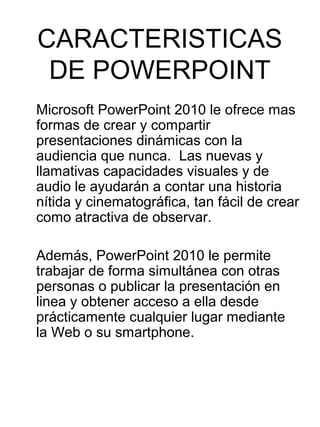 CARACTERISTICAS
 DE POWERPOINT
Microsoft PowerPoint 2010 le ofrece mas
formas de crear y compartir
presentaciones dinámicas con la
audiencia que nunca. Las nuevas y
llamativas capacidades visuales y de
audio le ayudarán a contar una historia
nítida y cinematográfica, tan fácil de crear
como atractiva de observar.

Además, PowerPoint 2010 le permite
trabajar de forma simultánea con otras
personas o publicar la presentación en
linea y obtener acceso a ella desde
prácticamente cualquier lugar mediante
la Web o su smartphone.
 