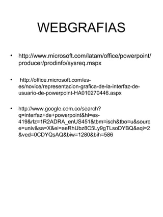 WEBGRAFIAS
•   http://www.microsoft.com/latam/office/powerpoint/
    producer/prodinfo/sysreq.mspx

•    http://office.microsoft.com/es-
    es/novice/representacion-grafica-de-la-interfaz-de-
    usuario-de-powerpoint-HA010270446.aspx

•   http://www.google.com.co/search?
    q=interfaz+de+powerpoint&hl=es-
    419&rlz=1R2ADRA_enUS451&tbm=isch&tbo=u&sourc
    e=univ&sa=X&ei=aeRhUbz8C5Ly9gTLsoDYBQ&sqi=2
    &ved=0CDYQsAQ&biw=1280&bih=586
 