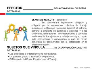 EFECTOS _________________ DE LA CONVENCIÓN COLECTIVA 
DE TRABAJO. 
El Artículo 462 LOTTT, establece: 
“Se considerará legalmente obligado y 
obligada por la convención colectiva de trabajo 
suscrita en la Reunión Normativa Laboral, al patrono, 
patrona o sindicato de patronos y patronas y a los 
sindicatos, federaciones, confederaciones y centrales 
sindicales de trabajadores y trabajadoras que, hayan 
sido convocados y convocadas o que se hayan 
adheridos de conformidad con lo establecido en la 
presente sección”. 
SUJETOS QUE VINCULA _______DE LA CONVENCIÓN COLECTIVA 
DE TRABAJO. 
Expo. Danis, Ladera 
 Los sindicatos o federaciones de trabajadores. 
 Un patrono, grupo o asociación de patronos. 
 El Ministerio del Poder Popular para el Trabajo. 
 