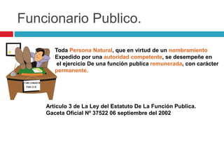 Funcionario Publico. 
Toda Persona Natural, que en virtud de un nombramiento 
Expedido por una autoridad competente, se desempeñe en 
el ejercicio De una función publica remunerada, con carácter 
permanente. 
Articulo 3 de La Ley del Estatuto De La Función Publica. 
Gaceta Oficial Nº 37522 06 septiembre del 2002 
 