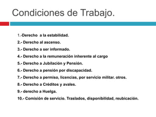 Condiciones de Trabajo. 
1.-Derecho a la estabilidad. 
2.- Derecho al ascenso. 
3.- Derecho a ser informado. 
4.- Derecho a la remuneración inherente al cargo 
5.- Derecho a Jubilación y Pensión. 
6.- Derecho a pensión por discapacidad. 
7.- Derecho a permiso, licencias, por servicio militar. otros. 
8.- Derecho a Créditos y avales. 
9.- derecho a Huelga. 
10.- Comisión de servicio. Traslados, disponibilidad, reubicación. 
 