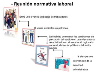 - Reunión normativa laboral 
Y siempre con 
intervención de la 
autoridad 
administrativa. 
Entre uno o varios sindicatos de trabajadores 
O varios sindicatos de patronos, 
La finalidad de mejorar las condiciones de 
prestación del servicio en una misma rama 
de actividad, con alcance local, regional o 
nacional, del sector público o del sector 
privado 
 