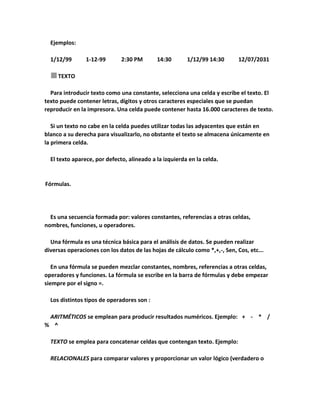 Ejemplos:
1/12/99

1-12-99

2:30 PM

14:30

1/12/99 14:30

12/07/2031

TEXTO
Para introducir texto como una constante, selecciona una celda y escribe el texto. El
texto puede contener letras, dígitos y otros caracteres especiales que se puedan
reproducir en la impresora. Una celda puede contener hasta 16.000 caracteres de texto.
Si un texto no cabe en la celda puedes utilizar todas las adyacentes que están en
blanco a su derecha para visualizarlo, no obstante el texto se almacena únicamente en
la primera celda.
El texto aparece, por defecto, alineado a la izquierda en la celda.

Fórmulas.

Es una secuencia formada por: valores constantes, referencias a otras celdas,
nombres, funciones, u operadores.
Una fórmula es una técnica básica para el análisis de datos. Se pueden realizar
diversas operaciones con los datos de las hojas de cálculo como *,+,-, Sen, Cos, etc...
En una fórmula se pueden mezclar constantes, nombres, referencias a otras celdas,
operadores y funciones. La fórmula se escribe en la barra de fórmulas y debe empezar
siempre por el signo =.
Los distintos tipos de operadores son :
ARITMÉTICOS se emplean para producir resultados numéricos. Ejemplo: + - * /
% ^
TEXTO se emplea para concatenar celdas que contengan texto. Ejemplo:
RELACIONALES para comparar valores y proporcionar un valor lógico (verdadero o

 