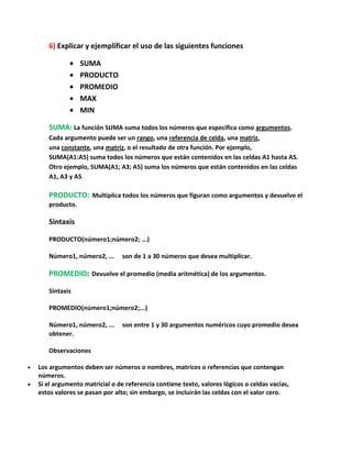 6) Explicar y ejemplificar el uso de las siguientes funciones
SUMA
PRODUCTO
PROMEDIO
MAX
MIN
SUMA: La función SUMA suma todos los números que especifica como argumentos.
Cada argumento puede ser un rango, una referencia de celda, una matriz,
una constante, una matriz, o el resultado de otra función. Por ejemplo,
SUMA(A1:A5) suma todos los números que están contenidos en las celdas A1 hasta A5.
Otro ejemplo, SUMA(A1; A3; A5) suma los números que están contenidos en las celdas
A1, A3 y A5

PRODUCTO: Multiplica todos los números que figuran como argumentos y devuelve el
producto.

Sintaxis
PRODUCTO(número1;número2; ...)
Número1, número2, ...

son de 1 a 30 números que desea multiplicar.

PROMEDIO: Devuelve el promedio (media aritmética) de los argumentos.
Sintaxis
PROMEDIO(número1;número2;...)
Número1, número2, ...
obtener.

son entre 1 y 30 argumentos numéricos cuyo promedio desea

Observaciones
Los argumentos deben ser números o nombres, matrices o referencias que contengan
números.
Si el argumento matricial o de referencia contiene texto, valores lógicos o celdas vacías,
estos valores se pasan por alto; sin embargo, se incluirán las celdas con el valor cero.

 