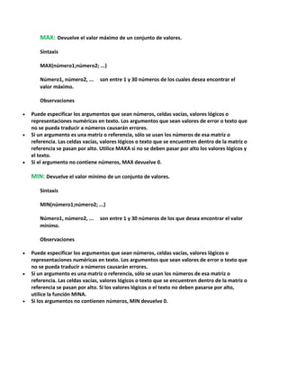MAX: Devuelve el valor máximo de un conjunto de valores.
Sintaxis
MAX(número1;número2; ...)
Número1, número2, ...
valor máximo.

son entre 1 y 30 números de los cuales desea encontrar el

Observaciones
Puede especificar los argumentos que sean números, celdas vacías, valores lógicos o
representaciones numéricas en texto. Los argumentos que sean valores de error o texto que
no se pueda traducir a números causarán errores.
Si un argumento es una matriz o referencia, sólo se usan los números de esa matriz o
referencia. Las celdas vacías, valores lógicos o texto que se encuentren dentro de la matriz o
referencia se pasan por alto. Utilice MAXA si no se deben pasar por alto los valores lógicos y
el texto.
Si el argumento no contiene números, MAX devuelve 0.

MIN: Devuelve el valor mínimo de un conjunto de valores.
Sintaxis
MIN(número1;número2; ...)
Número1, número2, ...
mínimo.

son entre 1 y 30 números de los que desea encontrar el valor

Observaciones
Puede especificar los argumentos que sean números, celdas vacías, valores lógicos o
representaciones numéricas en texto. Los argumentos que sean valores de error o texto que
no se pueda traducir a números causarán errores.
Si un argumento es una matriz o referencia, sólo se usan los números de esa matriz o
referencia. Las celdas vacías, valores lógicos o texto que se encuentren dentro de la matriz o
referencia se pasan por alto. Si los valores lógicos o el texto no deben pasarse por alto,
utilice la función MINA.
Si los argumentos no contienen números, MIN devuelve 0.

 