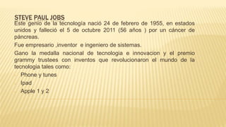 STEVE PAUL JOBS
Este genio de la tecnología nació 24 de febrero de 1955, en estados
unidos y falleció el 5 de octubre 2011 (56 años ) por un cáncer de
páncreas.
Fue empresario ,inventor e ingeniero de sistemas.
Gano la medalla nacional de tecnologia e innovacion y el premio
grammy trustees con inventos que revolucionaron el mundo de la
tecnologia tales como:
- Phone y tunes
- Ipad
- Apple 1 y 2
 