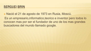 SERGUEI BRIN
 Nació el 21 de agosto de 1973 en Rusia, Moscú.
Es un empresario,informatico,teorico e inventor pero todos lo
conocen mas por ser el fundador de uno de los mas grandes
buscadores del mundo llamado google.
 