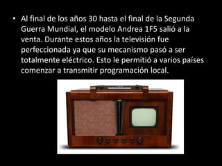 • Al final de los años 30 hasta el final de la Segunda
  Guerra Mundial, el modelo Andrea 1F5 salió a la
  venta. Durante estos años la televisión fue
  perfeccionada ya que su mecanismo pasó a ser
  totalmente eléctrico. Esto le permitió a varios países
  comenzar a transmitir programación local.
 