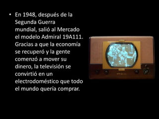 • En 1948, después de la
  Segunda Guerra
  mundial, salió al Mercado
  el modelo Admiral 19A111.
  Gracias a que la economía
  se recuperó y la gente
  comenzó a mover su
  dinero, la televisión se
  convirtió en un
  electrodoméstico que todo
  el mundo quería comprar.
 