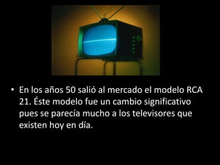• En los años 50 salió al mercado el modelo RCA
  21. Éste modelo fue un cambio significativo
  pues se parecía mucho a los televisores que
  existen hoy en día.
 