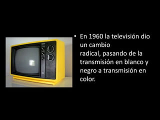 • En 1960 la televisión dio
  un cambio
  radical, pasando de la
  transmisión en blanco y
  negro a transmisión en
  color.
 