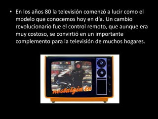 • En los años 80 la televisión comenzó a lucir como el
  modelo que conocemos hoy en día. Un cambio
  revolucionario fue el control remoto, que aunque era
  muy costoso, se convirtió en un importante
  complemento para la televisión de muchos hogares.
 