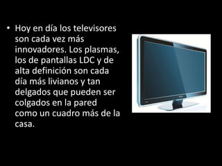 • Hoy en día los televisores
  son cada vez más
  innovadores. Los plasmas,
  los de pantallas LDC y de
  alta definición son cada
  día más livianos y tan
  delgados que pueden ser
  colgados en la pared
  como un cuadro más de la
  casa.
 