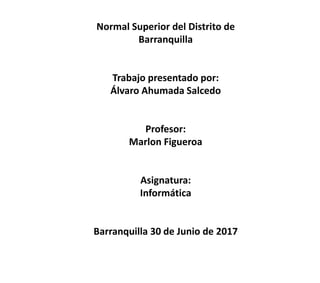 Normal Superior del Distrito de
Barranquilla
Trabajo presentado por:
Álvaro Ahumada Salcedo
Profesor:
Marlon Figueroa
Asignatura:
Informática
Barranquilla 30 de Junio de 2017
 