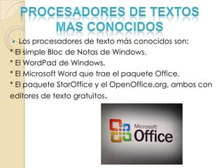  Los procesadores de texto más conocidos son:
* El simple Bloc de Notas de Windows.
* El WordPad de Windows.
* El Microsoft Word que trae el paquete Office.
* El paquete StarOffice y el OpenOffice.org, ambos con
editores de texto gratuitos.
 