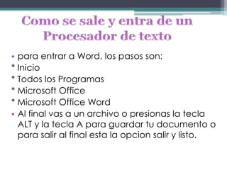 • para entrar a Word, los pasos son:
* Inicio
* Todos los Programas
* Microsoft Office
* Microsoft Office Word
• Al final vas a un archivo o presionas la tecla
  ALT y la tecla A para guardar tu documento o
  para salir al final esta la opcion salir y listo.
 
