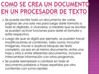   Se puede escribir todo un documento de varias
    páginas de una sola vez para luego darle formato a
    todo lo digitado, o viceversa, a medida que se escribe
    se pueden activar funciones para darle el formato y
    estilo respectivo.
   Luego de que se digitó por ejemplo, se pueden hacer
    modificaciones al contenido, tales como: Incrustar
    imágenes, mover o duplicar bloques de texto
    completo, ya sea en el mismo documento, entre una
    hoja y otra o entre diferentes documentos, inclusive
    intercambiar información con otros programas.
   Se puede reemplazar o cambiar en todo el
    documento palabras o frases repetidas por otro
    contenido con suma rapidez
 