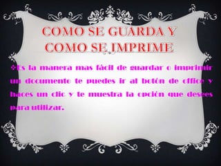 Es la manera mas fácil de guardar o imprimir
un documento te puedes ir al botón de office y
haces un clic y te muestra la opción que desees
para utilizar.
 