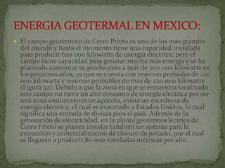  El campo geotérmico de Cerro Prieto es uno de los más grandes
  del mundo y hasta el momento tiene una capacidad instalada
  para producir 620 000 kilowatts de energía eléctrica; pero el
  campo tiene capacidad para generar mucha más energía y se ha
  planeado aumentar su producción a más de 700 000 kilowatts en
  los próximos años, ya que se cuenta con reservas probadas de 220
  000 kilowatts y reservas probables de más de 220 000 kilowatts
  (Figura 32). Debido a que la zona en que se encuentra localizado
  este campo no tiene un alto consumo de energía eléctrica por ser
  una zona eminentemente agrícola, existe un excedente de
  energía eléctrica, el cual es exportado a Estados Unidos, lo cual
  significa una entrada de divisas para el país. Además de la
  generación de electricidad, en la planta geotermoeléctrica de
  Cerro Prieto se planea instalar también un sistema para la
  extracción y comercialización de cloruro de potasio, por el cual
  se llegarán a producir 80 000 toneladas métricas por año.
 