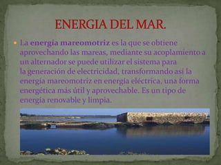  La energía mareomotriz es la que se obtiene
 aprovechando las mareas, mediante su acoplamiento a
 un alternador se puede utilizar el sistema para
 la generación de electricidad, transformando así la
 energía mareomotriz en energía eléctrica, una forma
 energética más útil y aprovechable. Es un tipo de
 energía renovable y limpia.
 