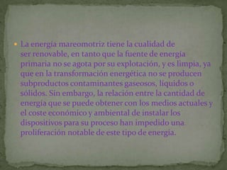  La energía mareomotriz tiene la cualidad de
 ser renovable, en tanto que la fuente de energía
 primaria no se agota por su explotación, y es limpia, ya
 que en la transformación energética no se producen
 subproductos contaminantes gaseosos, líquidos o
 sólidos. Sin embargo, la relación entre la cantidad de
 energía que se puede obtener con los medios actuales y
 el coste económico y ambiental de instalar los
 dispositivos para su proceso han impedido una
 proliferación notable de este tipo de energía.
 