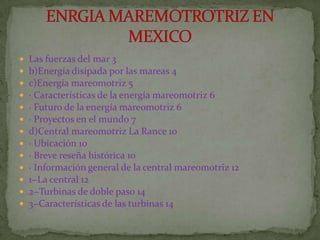    Las fuerzas del mar 3
   b)Energía disipada por las mareas 4
   c)Energía mareomotriz 5
   · Características de la energía mareomotriz 6
   · Futuro de la energía mareomotriz 6
   · Proyectos en el mundo 7
   d)Central mareomotriz La Rance 10
   · Ubicación 10
   · Breve reseña histórica 10
   · Información general de la central mareomotriz 12
   1−La central 12
   2−Turbinas de doble paso 14
   3−Características de las turbinas 14
 