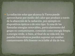  La radiación solar que alcanza la Tierra puede
 aprovecharse por medio del calor que produce a través
 de la absorción de la radiación, por ejemplo en
 dispositivos ópticos o de otro tipo. Es una de las
 llamadas energías renovables, particularmente del
 grupo no contaminante, conocido como energía limpia
 o energía verde, si bien, al final de su vida útil, los
 paneles fotovoltaicos pueden suponer un residuo
 contaminante difícilmente reciclable al día de hoy.
 