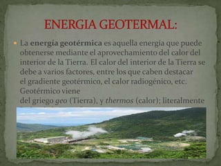  La energía geotérmica es aquella energía que puede
 obtenerse mediante el aprovechamiento del calor del
 interior de la Tierra. El calor del interior de la Tierra se
 debe a varios factores, entre los que caben destacar
 el gradiente geotérmico, el calor radiogénico, etc.
 Geotérmico viene
 del griego geo (Tierra), y thermos (calor); literalmente
 "calor de la Tierra".
 