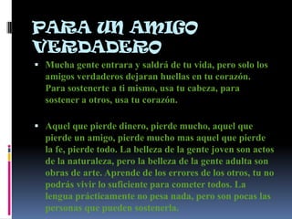 PARA UN AMIGO
VERDADERO
 Mucha gente entrara y saldrá de tu vida, pero solo los
  amigos verdaderos dejaran huellas en tu corazón.
  Para sostenerte a ti mismo, usa tu cabeza, para
  sostener a otros, usa tu corazón.

 Aquel que pierde dinero, pierde mucho, aquel que
  pierde un amigo, pierde mucho mas aquel que pierde
  la fe, pierde todo. La belleza de la gente joven son actos
  de la naturaleza, pero la belleza de la gente adulta son
  obras de arte. Aprende de los errores de los otros, tu no
  podrás vivir lo suficiente para cometer todos. La
  lengua prácticamente no pesa nada, pero son pocas las
  personas que pueden sostenerla.
 