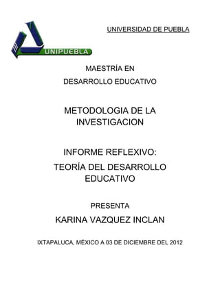 UNIVERSIDAD DE PUEBLA




              MAESTRÍA EN
        DESARROLLO EDUCATIVO



        METODOLOGIA DE LA
          INVESTIGACION


        INFORME REFLEXIVO:
     TEORÍA DEL DESARROLLO
           EDUCATIVO


                PRESENTA

     KARINA VAZQUEZ INCLAN

IXTAPALUCA, MÉXICO A 03 DE DICIEMBRE DEL 2012
 