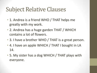 Subject Relative Clauses 1. Andrea is a friend WHO / THAT helps me greatly with my work. 2. Andrea has a huge garden THAT / WHICH contains a lot of flowers.3. I have a brother WHO / THAT is a great person.4. I have an apple WHICH / THAT I bought in LA 14.5. My sister has a dog WHICH / THAT plays with everyone. 