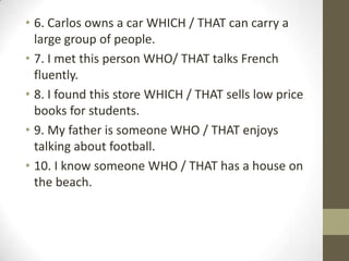 6. Carlos owns a car WHICH / THAT can carry a large group of people.7. I met this person WHO/ THAT talks French fluently. 8. I found this store WHICH / THAT sells low price books for students.9. My father is someone WHO / THAT enjoys talking about football.10. I know someone WHO / THAT has a house on the beach. 