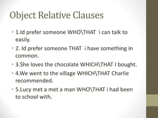 Object Relative Clauses1.Id prefersomeoneWHO\THAT  i can talktoeasily.2. Id prefer someone THAT  i have something in common.3.She loves the chocolate WHICH\THAT I bought. 4.We went to the village WHICH\THAT Charlie recommended.5.Lucy met a met a man WHO\THAT i had been to school with.