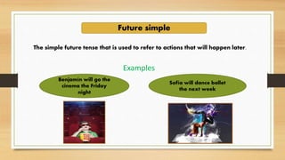 Future simple
The simple future tense that is used to refer to actions that will happen later.
Examples
Benjamín will go the
cinema the Friday
night
Sofía will dance ballet
the next week
 