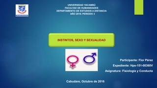 UNIVERSIDAD YACAMBÚ
FACULTAD DE HUMANIDADES
DEPARTAMENTO DE ESTUDIOS A DISTANCIA
AÑO 2016- PERIODO 3
INSTINTOS, SEXO Y SEXUALIDAD
Participante: Flor Pérez
Expediente: Hps-151-00360V
Asignatura: Fisiología y Conducta
Cabudare, Octubre de 2016
 