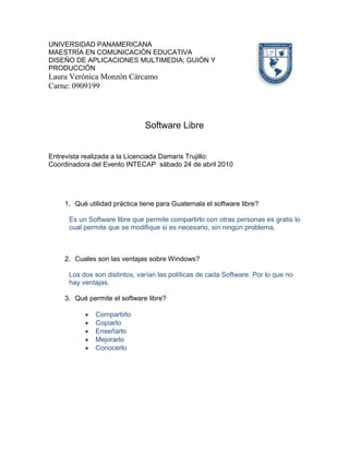 4511040-109220UNIVERSIDAD PANAMERICANA<br />MAESTRÍA EN COMUNICACIÓN EDUCATIVA  <br />DISEÑO DE APLICACIONES MULTIMEDIA; GUIÓN Y PRODUCCIÓN<br />Laura Verónica Monzón Cárcamo<br />Carne: 0909199  <br />Software Libre<br />Entrevista realizada a la Licenciada Damaris Trujillo:<br />Coordinadora del Evento INTECAP  sábado 24 de abril 2010<br />Qué utilidad práctica tiene para Guatemala el software libre?<br />Es un Software libre que permite compartirlo con otras personas es gratis lo cual permite que se modifique si es necesario, sin ningún problema.<br />Cuales son las ventajas sobre Windows?  <br />Los dos son distintos, varían las políticas de cada Software. Por lo que no hay ventajas.<br />Qué permite el software libre? <br />Compartirlo<br />Copiarlo<br />Enseñarlo<br />Mejorarlo<br />Conocerlo <br />Cuales son las ventajas y desventajas del software libre?<br />ventajasdesventajasLos problemas comunes, tienen múltiples solucionesLa mayoría de computadoras solo tienen soporte para Windows, no se puede instalar el software libre.Se puede compartir con muchas personas, quien quiera que sea, solidaridadFalta de compatibilidad con algunas computadoras.<br />Este tipo de software libre no posee licencia? <br />Si posee licencia, libre no significa gratis, lo que significa es que cualquiera puede usar y acceder al software y modificarlo.<br />Qué permite la licencia de este Sotfware?<br />Libertad de usar el programa<br />Estudiar como funciona el programa y modificarlo adaptándolo a sus necesidades<br />Libertad de distribuir copias del programa<br />Libertad de mejorar el programa y hacer públicas esas mejoras<br />Actualmente a nivel educativo, han pensado en implementar este software en las instituciones?<br />              Si actualmente se cuenta con dos laboratorios con computadoras     <br />              donadas donde se instalaron juegos educativos para  que los niños, niñas  <br />              y jóvenes las puedan  utilizar aunque no tengan acceso a internet.<br />Reporte del curso Edulibre:<br />Es un proyecto que se está llevando a cabo en dos escuelas nacionales una en la colonia Bethania y la otra en Fe y Alegría.  El proyecto consiste en pedir en donación computadoras de Pentium 4 para arriba y ellos las adecuan al software Linus y le instalan programas que no necesitan internet para que los usuarios –niños, niñas y jóvenes- puedan interactuar y aprender a la vez. <br />Esta creado Wikepedia offline; al cual no le entran virus, y esta basado en Ubuntu GNU/ Linux.<br />Tiene dos versiones: <br />Lite: versión en un C:D: de 700 que incluye programas educativos.<br />Full versión en DVD que incluye una enciclopedia y programas educativos, cuenta con 4.5 gigas de aplicación en un DVD normal, con una selección de paquetes en las áreas de ofimática, programaciones multimedia, internet, juegos, gráficos y otros.<br />La respuesta del proyecto en los lugares donde esta funcionando ha sido muy buena, las personas que lo aprovechan dicen estar contentos y aprendiendo a través de la computadora.<br />Para seguir son el proyecto hacen falta computadoras y personas que quieran trabajar de voluntarias, capacitando, transformando las computadoras, buscando donantes y otros.<br />Interesante y productivo proyecto.<br />