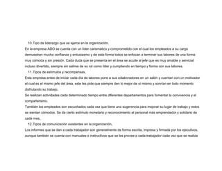 10. Tipo de liderazgo que se ejerce en la organización,
En la empresa ADO se cuenta con un líder carismático y comprometido con el cual los empleados a su cargo
demuestran mucha confianza y entusiasmo y de esta forma todos se enfocan a terminar sus labores de una forma
muy cómoda y sin presión. Cada duda que se presenta en el área se acude al jefe que es muy amable y servicial
incluso divertido, siempre sin salirse de su rol como líder y cumpliendo en tiempo y forma con sus labores.
11. Tipos de estímulos y recompensas,
Esta empresa antes de iniciar cada día de labores pone a sus colaboradores en un salón y cuentan con un motivador
el cual es el mismo jefe del área, este les pide que siempre den lo mejor de sí mismo y sonrían en todo momento
disfrutando su trabajo.
Se realizan actividades cada determinado tiempo entre diferentes departamentos para fomentar la convivencia y el
compañerismo.
También los empleados son escuchados cada vez que tiene una sugerencia para mejorar su lugar de trabajo y estos
se sientan cómodos. Se da cierto estímulo monetario y reconocimiento al personal más emprendedor y solidario de
cada mes.
12. Tipos de comunicación existentes en la organización,
Los informes que se dan a cada trabajador son generalmente de forma escrita, impresa y firmada por los ejecutivos,
aunque también se cuenta con manuales e instructivos que se les provee a cada trabajador cada vez que se realiza

 