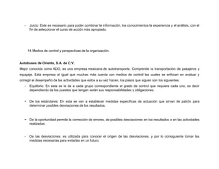 -

Juicio: Este es necesario para poder combinar la información, los conocimientos la experiencia y el análisis, con el
fin de seleccionar el curso de acción más apropiado.

14. Medios de control y perspectivas de la organización.

Autobuses de Oriente, S.A. de C.V.
Mejor conocida como ADO, es una empresa mexicana de autotransporte. Comprende la transportación de pasajeros y
equipaje. Esta empresa al igual que muchas más cuenta con medios de control las cuales se enfocan en avaluar y
corregir el desempeño de las actividades que estos a su vez hacen, los pasos que siguen son los siguientes:
-

Equilibrio: En esta se le da a cada grupo correspondiente el grado de control que requiere cada uno, es decir
dependiendo de los puestos que tengan serán sus responsabilidades y obligaciones.

-

De los estándares: En esta se van a establecer medidas específicas de actuación que sirvan de patrón para
determinar posibles desviaciones de los resultados.

-

De la oportunidad:permite la corrección de errores, de posibles desviaciones en los resultados o en las actividades
realizadas.

-

De las desviaciones: es utilizada para conocer el origen de las desviaciones, y por lo consiguiente tomar las
medidas necesarias para evitarlas en un futuro.

 