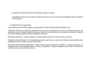 -

Excepción: En esta se planifican las actividades y objetivos a realizar.

-

Costeabilidad: Aquí se ven los costos y el tiempo, es decir se ve si los costos serán justificables ante los resultados
que se esperan.

16. Perspectivas de la organización.
Las perspectivas comúnmente utilizadas, aunque pueden incluirse más si se entiende necesario, son:
Perspectiva Financiera: en ADO nos interesamos por el usuario y aumentamos el número de unidades para tener más
ganancias al mes, sin afectar la calidad del servicio, sabiendo administrar cada uno de nuestros movimientos invirtiendo
en nuestra calidad para poder alcanzar los objetivos financieros
Perspectiva del Cliente: brindar un servicio con tarifas óptimas para tener el mayor número de usuarios
Perspectiva Interna: Mantener una mentalidad ganar-ganar para brindar un servicio de calidad y nuestros clientes estén
satisfechos así poder a llegar a ser una empresa líder.
Perspectiva de Aprendizaje y Desarrollo: En ADO siempre estamos dispuestos a cambiar y cualquier sugerencia nos
interesa tenemos una mentalidad flexible al cambio y capacitamos a nuestros trabajadores para ofrecer un servicio de
excelencia con el menor número de errores.

 