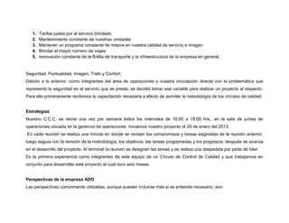 1.
2.
3.
4.
5.

Tarifas justas por el servicio brindado
Mantenimiento constante de nuestras unidades
Mantener un programa constante de mejora en nuestra calidad de servicio e imagen
Brindar el mayor número de viajes
renovación constante de la flotilla de transporte y la infraestructura de la empresa en general.

Seguridad, Puntualidad, Imagen, Trato y Confort.
Debido a lo anterior, como integrantes del área de operaciones y nuestra vinculación directa con la problemática que
representa la seguridad en el servicio que se presta, se decidió tomar esa variable para realizar un proyecto al respecto.
Para ello primeramente recibimos la capacitación necesaria a efecto de asimilar la metodología de los círculos de calidad.

Estrategias
Nuestro C.C.C. se reúne una vez por semana todos los miércoles de 16:00 a 18:00 hrs., en la sala de juntas de
operaciones ubicada en la gerencia de operaciones. Iniciamos nuestro proyecto el 29 de enero del 2013.
En cada reunión se realiza una minuta en donde se revisan los compromisos y tareas asignadas de la reunión anterior;
luego seguía con la revisión de la metodología, los objetivos, las tareas programadas y los progresos; después se avanza
en el desarrollo del proyecto. Al terminar la reunión se designan las tareas y se realiza una despedida por parte de líder.
Es la primera experiencia como integrantes de este equipo de un Círculo de Control de Calidad y que trabajamos en
conjunto para desarrollar este proyecto el cual duro seis meses.

Perspectivas de la empresa ADO
Las perspectivas comúnmente utilizadas, aunque pueden incluirse más si se entiende necesario, son:

 