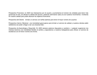 Perspectiva Financiera: en ADO nos interesamos por el usuario y aumentamos el número de unidades para tener más
ganancias al mes, sin afectar la calidad del servicio, sabiendo administrar cada uno de nuestros movimientos invirtiendo
en nuestra calidad para poder alcanzar los objetivos financieros
Perspectiva del Cliente: brindar un servicio con tarifas óptimas para tener el mayor número de usuarios
Perspectiva Interna: Mantener una mentalidad ganar-ganar para brindar un servicio de calidad y nuestros clientes estén
satisfechos así poder a llegar a ser una empresa líder.
Perspectiva de Aprendizaje y Desarrollo: En ADO siempre estamos dispuestos a cambiar y cualquier sugerencia nos
interesa tenemos una mentalidad flexible al cambio y capacitamos a nuestros trabajadores para ofrecer un servicio de
excelencia con el menor número de errores.

 