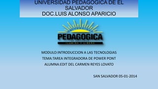 UNIVERSIDAD PEDAGOGICA DE EL
SALVADOR
DOC.LUIS ALONSO APARICIO

MODULO:INTRODUCCION A LAS TECNOLOGIAS

TEMA:TAREA INTEGRADORA DE POWER PONT
ALUMNA:EDIT DEL CARMEN REYES LOVATO
SAN SALVADOR 05-01-2014

 